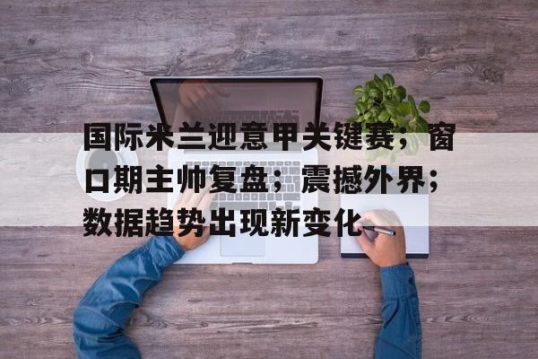 金年会-国际米兰迎意甲关键赛；窗口期主帅复盘；震撼外界；数据趋势出现新变化